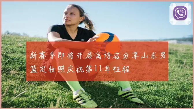 新赛季即将开启高诗岩分享山东男篮定妆照庆祝第11年征程