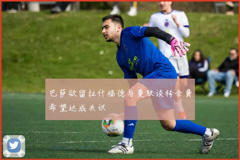 巴萨欲留拉什福德与曼联谈转会费希望达成共识