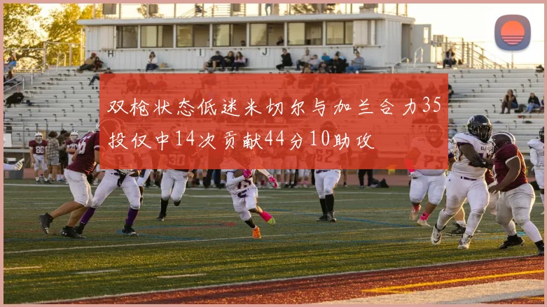 双枪状态低迷米切尔与加兰合力35投仅中14次贡献44分10助攻