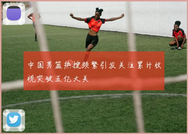 中国男篮热搜频繁引发关注累计收视突破五亿大关