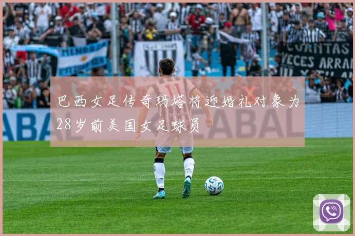 巴西女足传奇玛塔将迎婚礼对象为28岁前美国女足球员