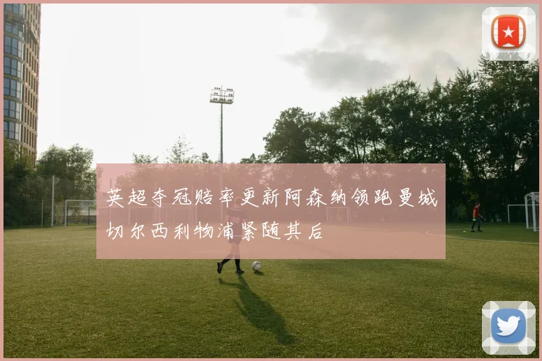 英超夺冠赔率更新阿森纳领跑曼城切尔西利物浦紧随其后