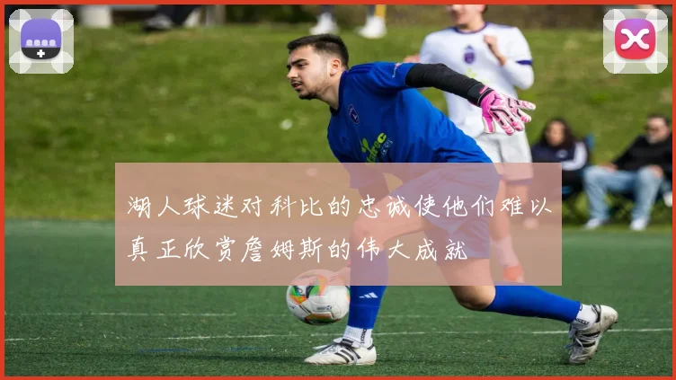 湖人球迷对科比的忠诚使他们难以真正欣赏詹姆斯的伟大成就