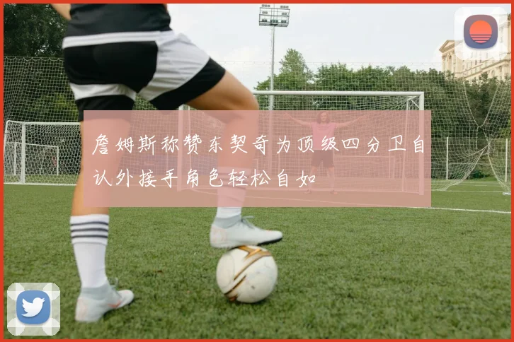 詹姆斯称赞东契奇为顶级四分卫自认外接手角色轻松自如