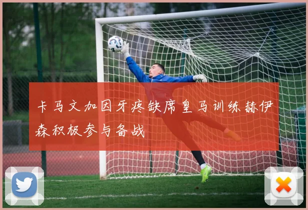 卡马文加因牙疼缺席皇马训练赫伊森积极参与备战