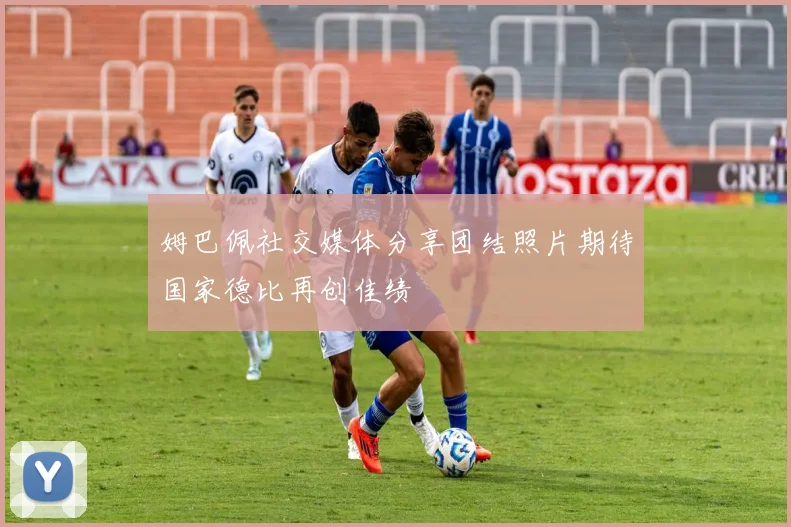 姆巴佩社交媒体分享团结照片期待国家德比再创佳绩