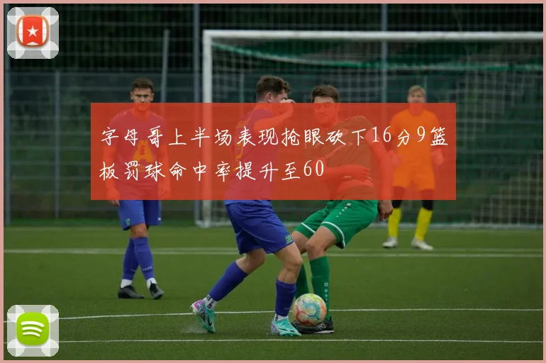 字母哥上半场表现抢眼砍下16分9篮板罚球命中率提升至60