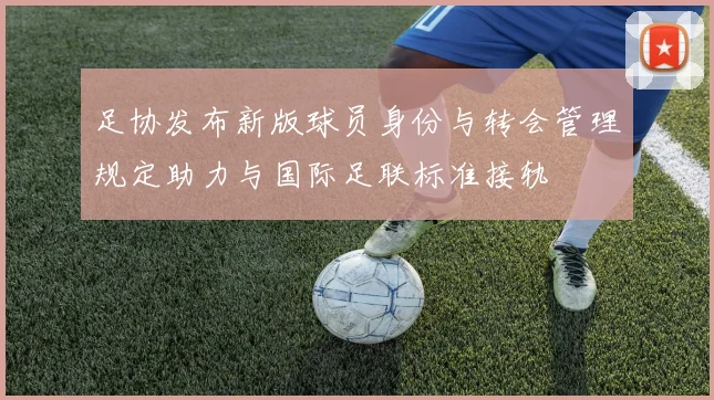 足协发布新版球员身份与转会管理规定助力与国际足联标准接轨