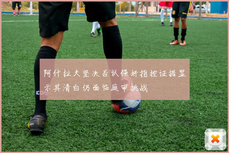 阿什拉夫坚决否认强奸指控证据显示其清白仍面临庭审挑战