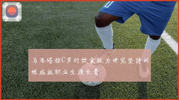 马洛塔称C罗对饮食极为讲究坚持训练成就职业生涯长青