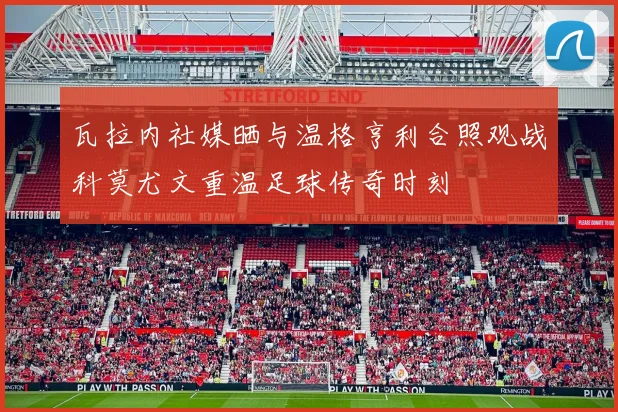瓦拉内社媒晒与温格亨利合照观战科莫尤文重温足球传奇时刻