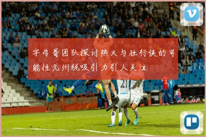 字母哥团队探讨热火与独行侠的可能性无州税吸引力引人关注