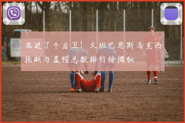 混进了个后卫！文班巴恩斯马克西抢断与盖帽总数排行榜揭秘