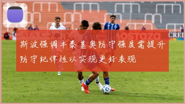 斯波强调丰泰基奥防守强度需提升防守纪律性以实现更好表现