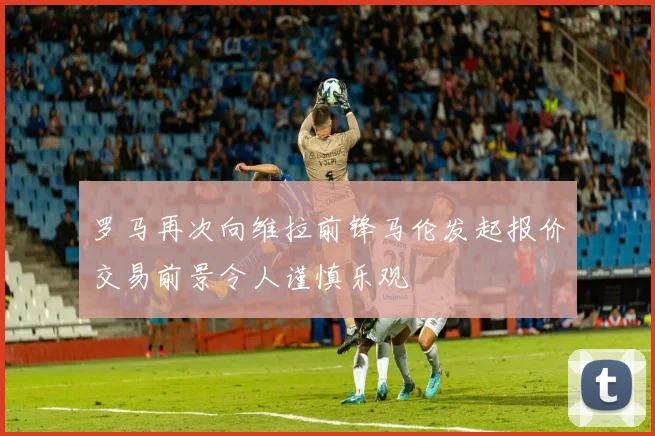 罗马再次向维拉前锋马伦发起报价交易前景令人谨慎乐观
