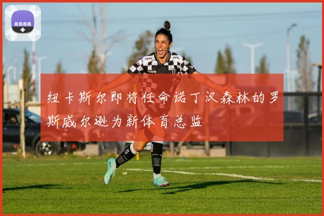 纽卡斯尔即将任命诺丁汉森林的罗斯威尔逊为新体育总监