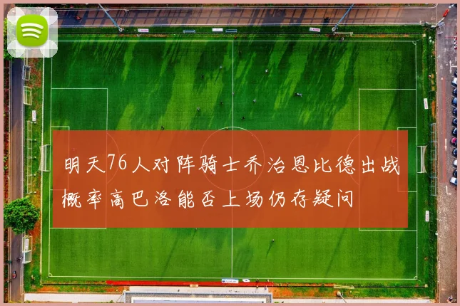 明天76人对阵骑士乔治恩比德出战概率高巴洛能否上场仍存疑问