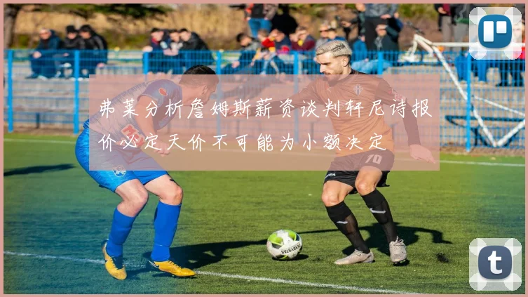 弗莱分析詹姆斯薪资谈判轩尼诗报价必定天价不可能为小额决定