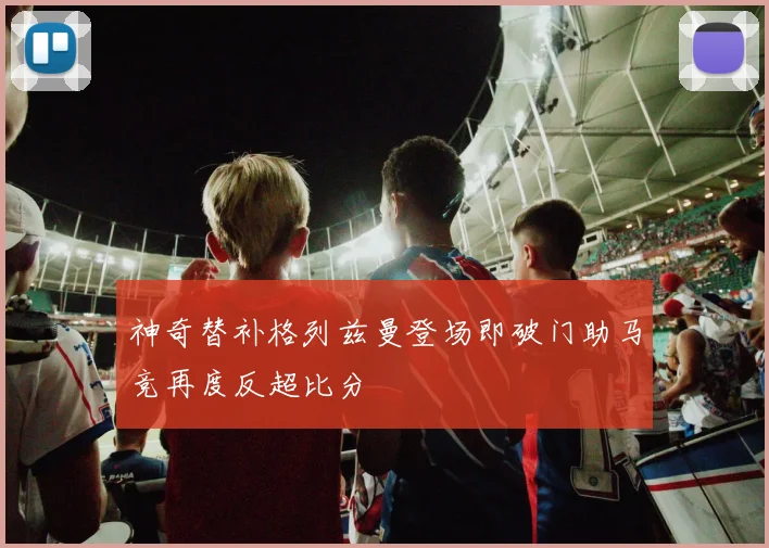 神奇替补格列兹曼登场即破门助马竞再度反超比分