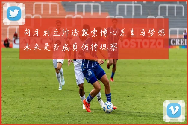 匈牙利主帅透露索博心系皇马梦想未来是否成真仍待观察