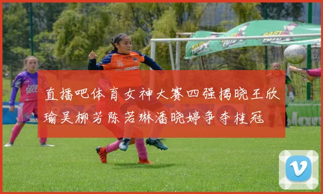 直播吧体育女神大赛四强揭晓王欣瑜吴柳芳陈若琳潘晓婷争夺桂冠