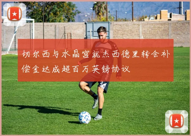 切尔西与水晶宫就杰西德里转会补偿金达成超百万英镑协议