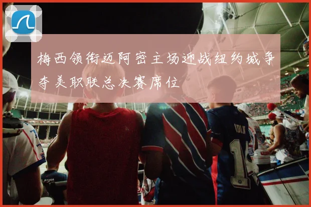 梅西领衔迈阿密主场迎战纽约城争夺美职联总决赛席位