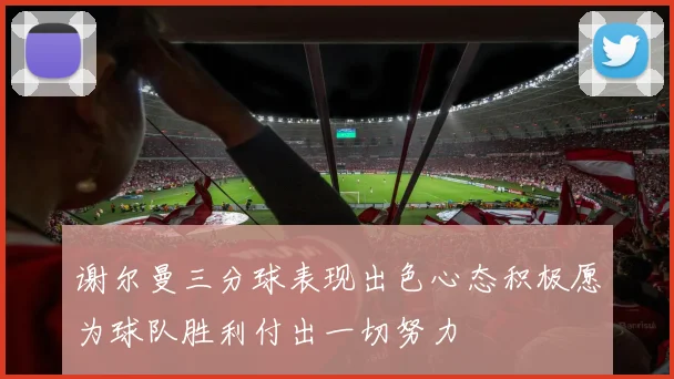 谢尔曼三分球表现出色心态积极愿为球队胜利付出一切努力