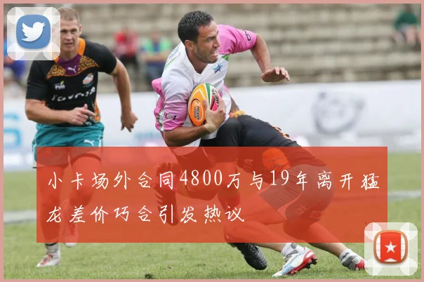 小卡场外合同4800万与19年离开猛龙差价巧合引发热议