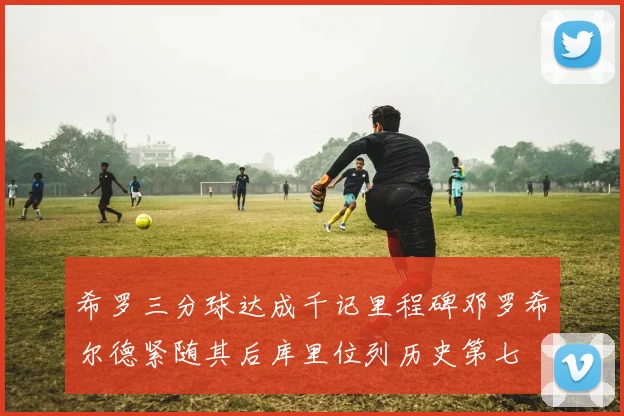 希罗三分球达成千记里程碑邓罗希尔德紧随其后库里位列历史第七