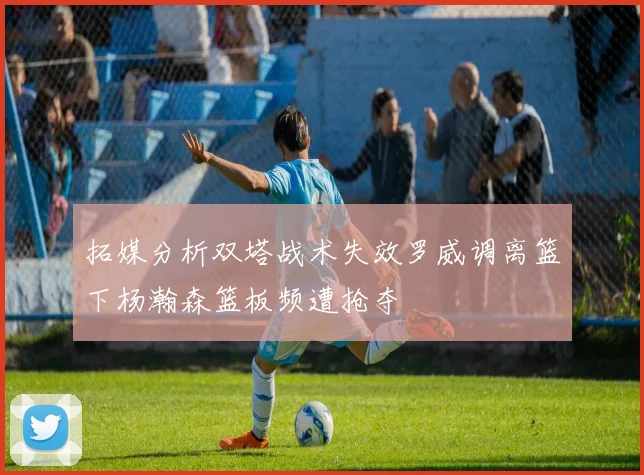 拓媒分析双塔战术失效罗威调离篮下杨瀚森篮板频遭抢夺